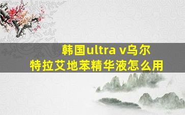 韩国ultra v乌尔特拉艾地苯精华液怎么用